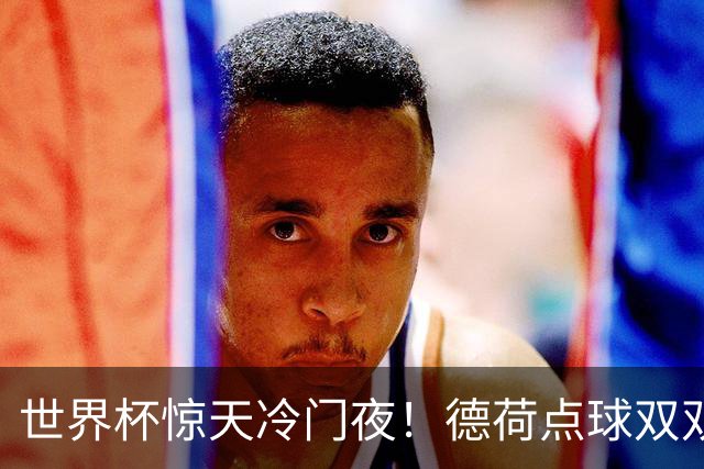 世界杯惊天冷门夜！德荷点球双双出局，利物浦无奈迎最大利好