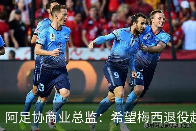 阿足协商业总监：希望梅西退役越晚越好，我们已提前几年进行规划