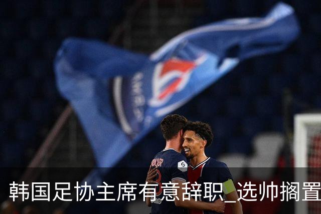 韩国足协主席有意辞职 选帅搁置备战亚洲杯亦受阻